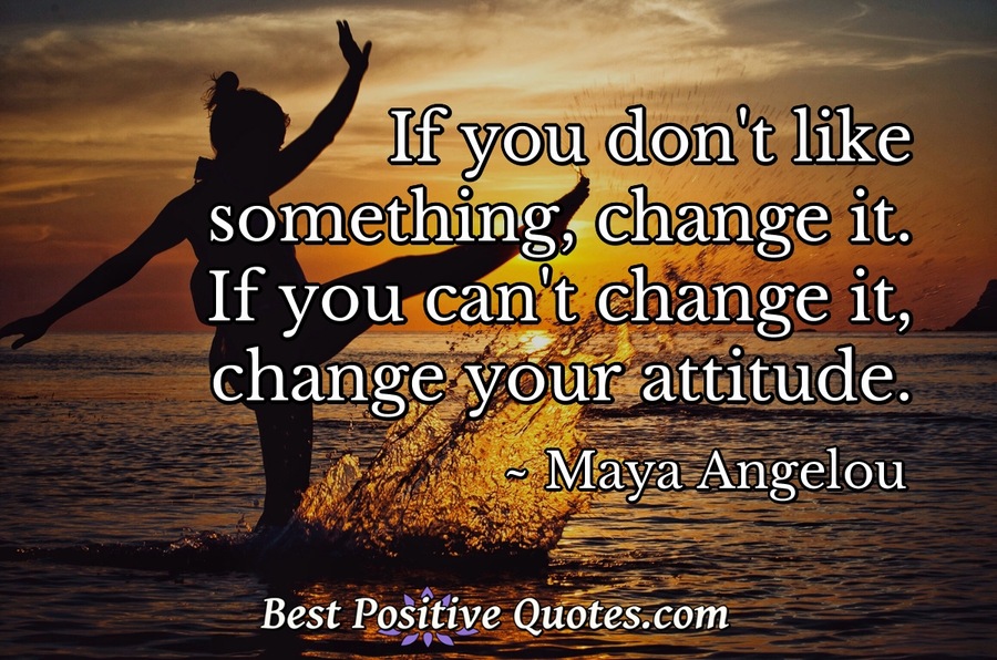 If you don't like something, change it. If you can't change it, change ...