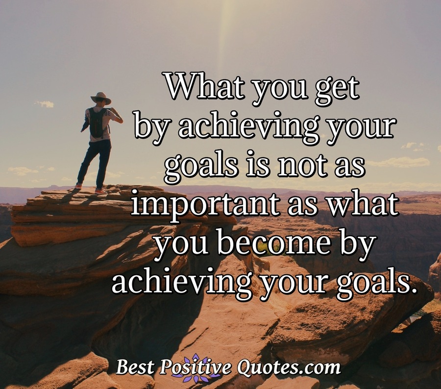 What you get by achieving your goals is not as important as what you ...